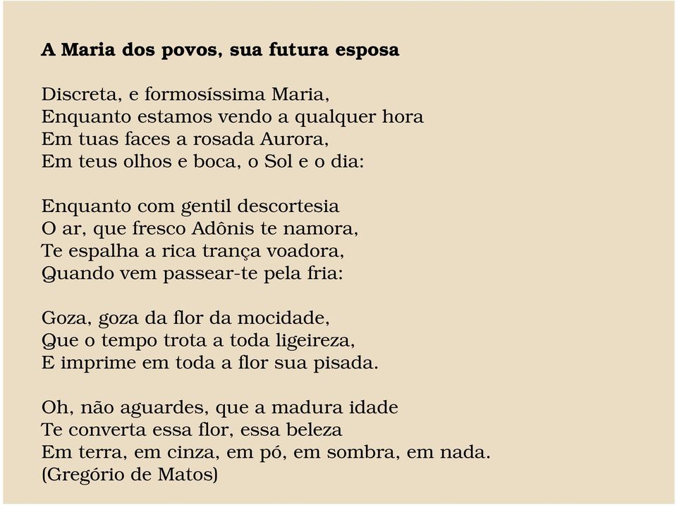 Quando vem passear-te pela fria: Goza, goza da flor da mocidade, Que o tempo trota a toda ligeireza, E imprime em toda a flor sua pisada.