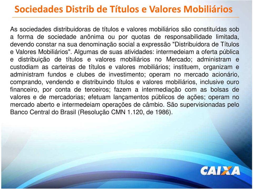 Algumas de suas atividades: intermedeiam a oferta pública e distribuição de títulos e valores mobiliários no Mercado; administram e custodiam as carteiras de títulos e valores mobiliários; instituem,