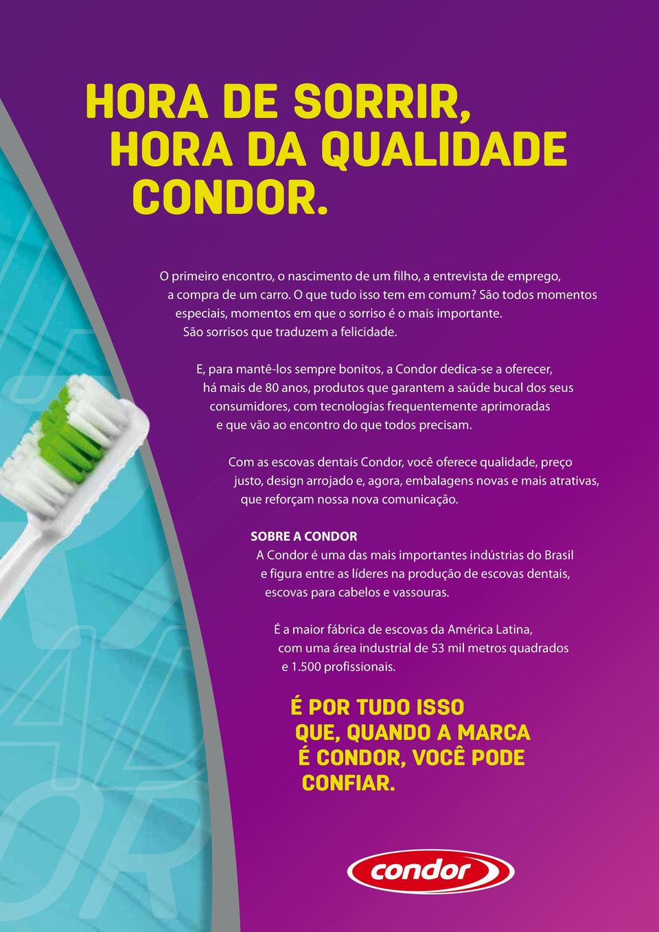 E, para mantê-los sempre bonitos, a Condor dedica-se a oferecer, há mais de 80 anos, produtos que garantem a saúde bucal dos seus consumidores, com tecnologias frequentemente aprimoradas e que vão ao