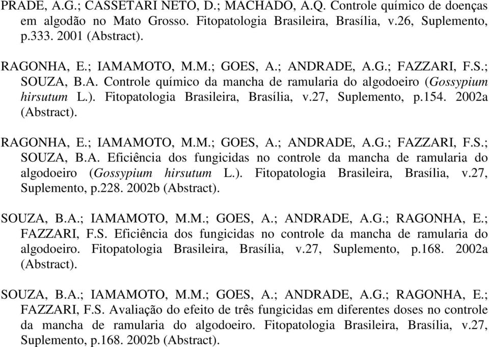 27, Suplemento, p.154. 2002a (Abstract). RAGONHA, E.; IAMAMOTO, M.M.; GOES, A.; ANDRADE, A.G.; FAZZARI, F.S.; SOUZA, B.A. Eficiência dos fungicidas no controle da mancha de ramularia do algodoeiro (Gossypium hirsutum L.