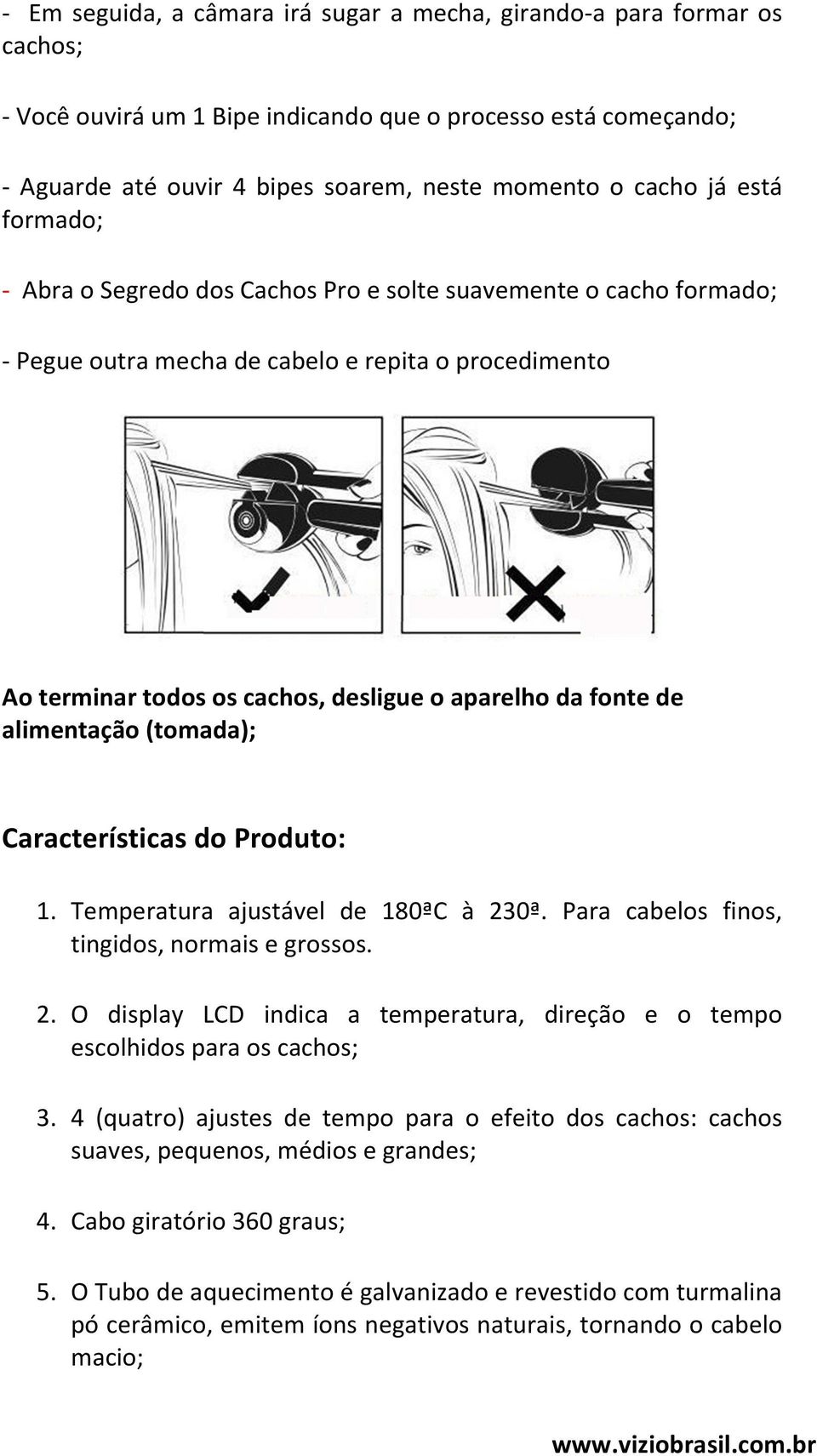 alimentação (tomada); Características do Produto: 1. Temperatura ajustável de 180ªC à 230ª. Para cabelos finos, tingidos, normais e grossos. 2. O display LCD indica a temperatura, direção e o tempo escolhidos para os cachos; 3.