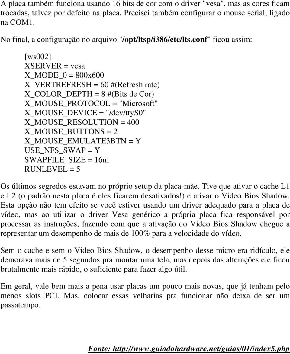 conf" ficou assim: [ws002] XSERVER = vesa X_MODE_0 = 800x600 X_VERTREFRESH = 60 #(Refresh rate) X_COLOR_DEPTH = 8 #(Bits de Cor) X_MOUSE_PROTOCOL = "Microsoft" X_MOUSE_DEVICE = "/dev/ttys0"