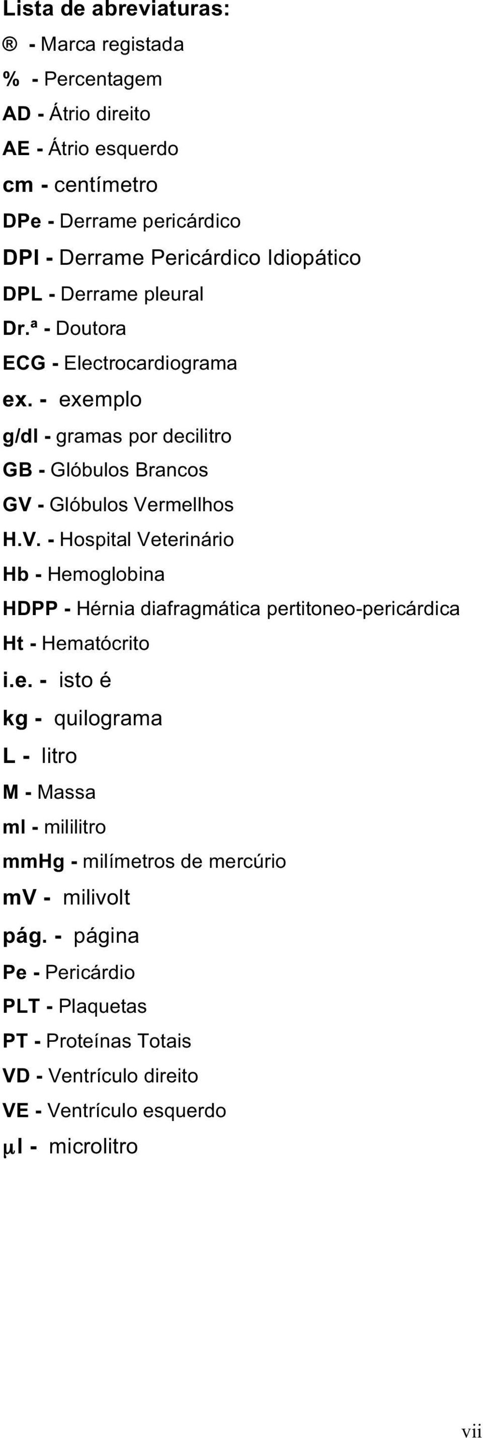 - Glóbulos Vermellhos H.V. - Hospital Veterinário Hb - Hemoglobina HDPP - Hérnia diafragmática pertitoneo-pericárdica Ht - Hematócrito i.e. - isto é kg - quilograma L- litro M-Massa ml - mililitro mmhg - milímetros de mercúrio mv - milivolt pág.