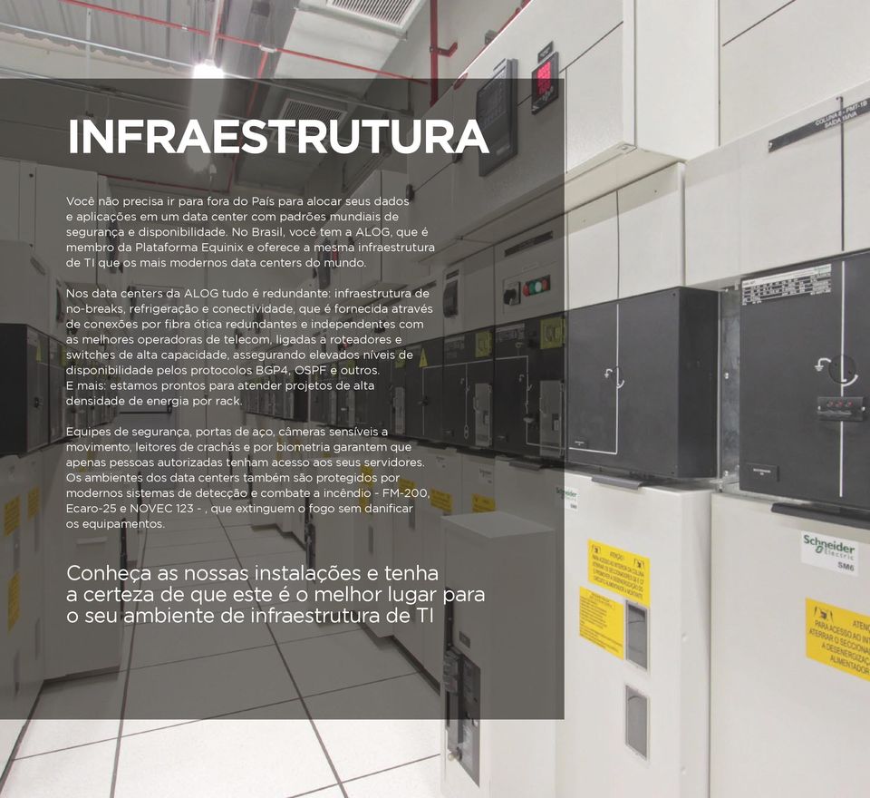 Nos data centers da ALOG tudo é redundante: infraestrutura de no-breaks, refrigeração e conectividade, que é fornecida através de conexões por fibra ótica redundantes e independentes com as melhores