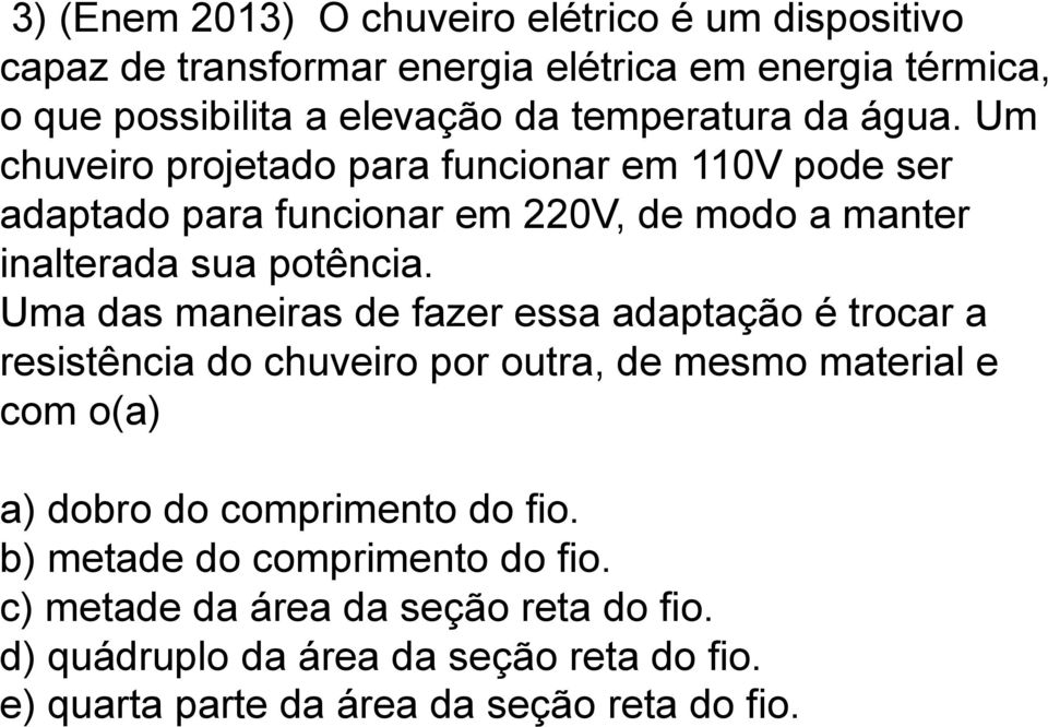 Uma das maneiras de fazer essa adaptação é trocar a resistência do chuveiro por outra, de mesmo material e com o(a) a) dobro do comprimento do fio.