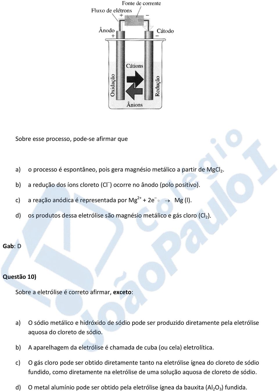 Gab: D Questão 10) Sobre a eletrólise é correto afirmar, exceto: a) O sódio metálico e hidróxido de sódio pode ser produzido diretamente pela eletrólise aquosa do cloreto de sódio.