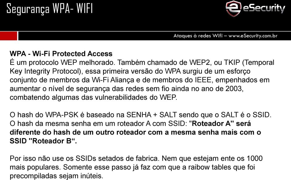 aumentar o nível de segurança das redes sem fio ainda no ano de 2003, combatendo algumas das vulnerabilidades do WEP. O hash do WPA-PSK é baseado na SENHA + SALT sendo que o SALT é o SSID.