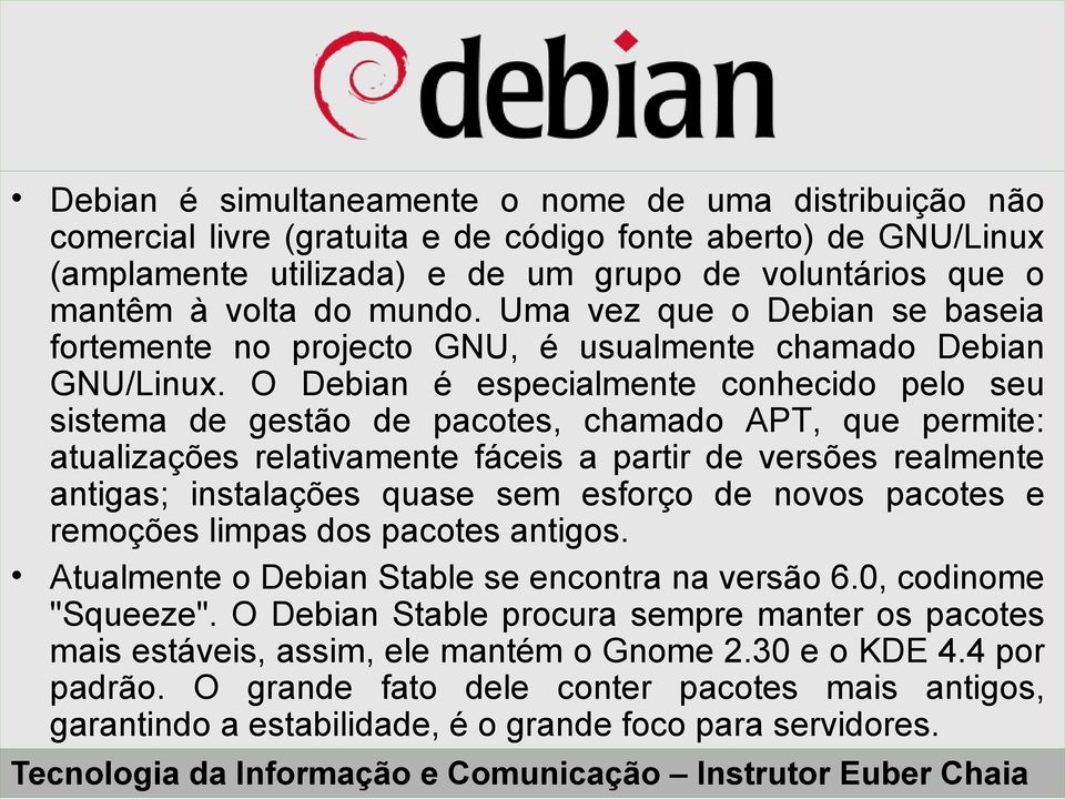 O Debian é especialmente conhecido pelo seu sistema de gestão de pacotes, chamado APT, que permite: atualizações relativamente fáceis a partir de versões realmente antigas; instalações quase sem