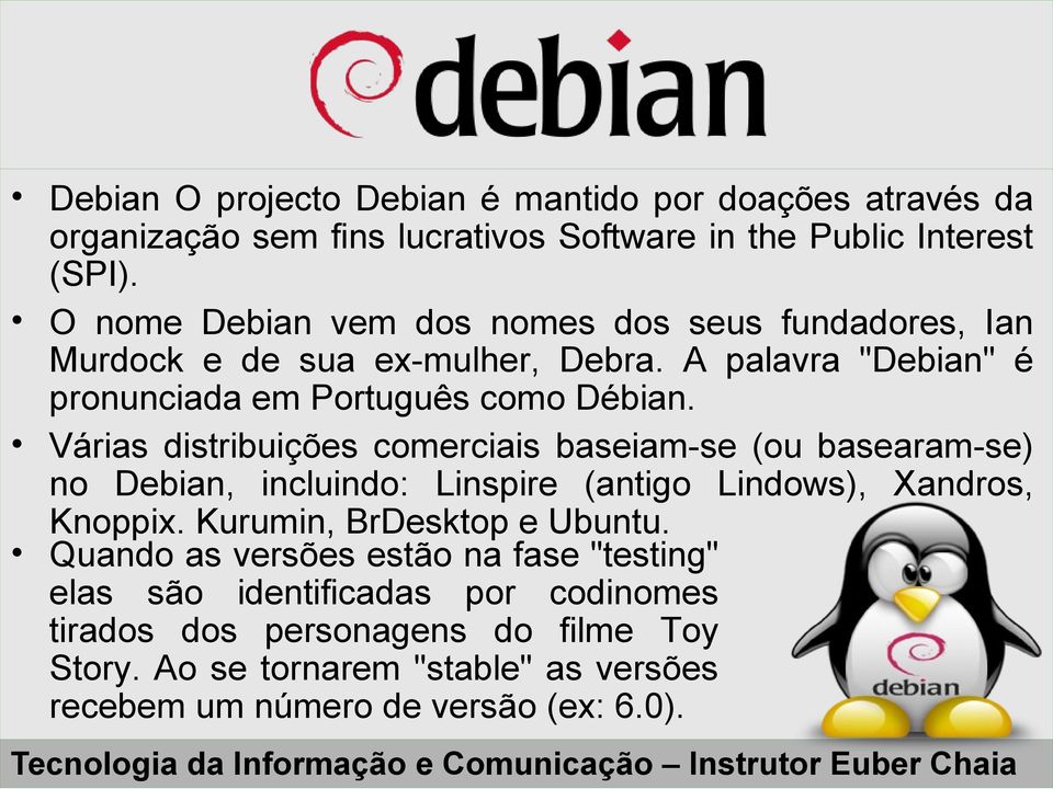 Várias distribuições comerciais baseiam-se (ou basearam-se) no Debian, incluindo: Linspire (antigo Lindows), Xandros, Knoppix. Kurumin, BrDesktop e Ubuntu.