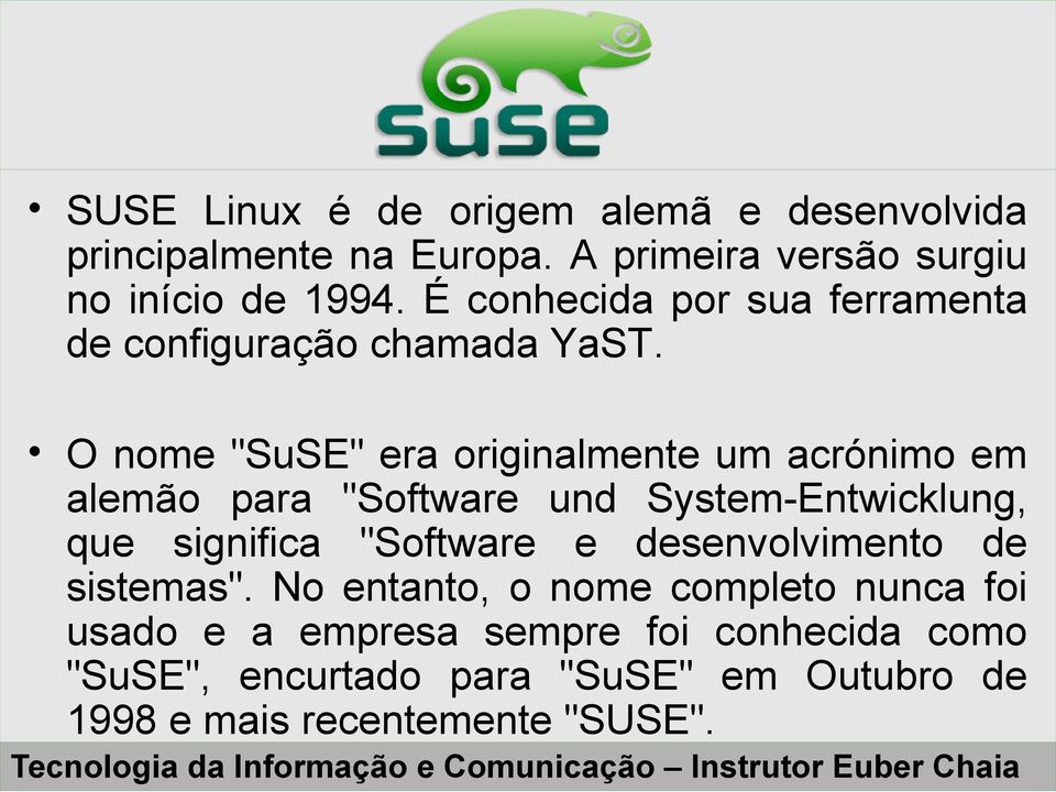 O nome "SuSE" era originalmente um acrónimo em alemão para "Software und System-Entwicklung, que significa "Software e