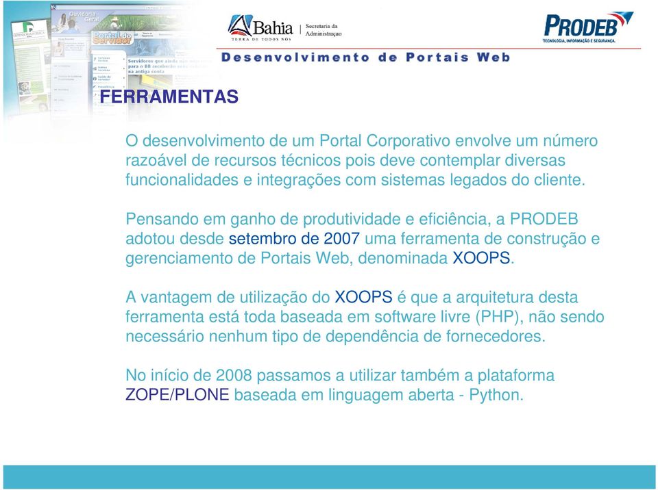 Pensando em ganho de produtividade e eficiência, a PRODEB adotou desde setembro de 2007 uma ferramenta de construção e gerenciamento de Portais Web, denominada