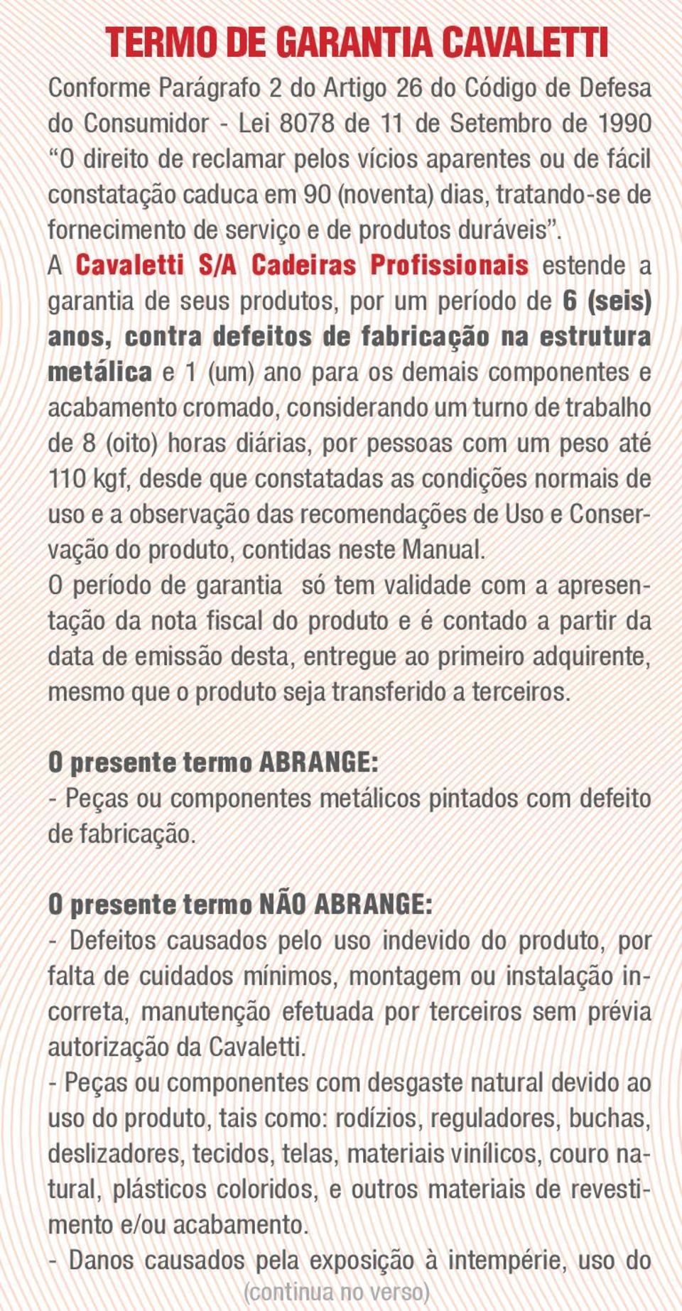 A Cavaletti S/A Cadeiras Profissionais estende a garantia de seus produtos, por um período de 6 (seis) anos, contra defeitos de fabricação na estrutura metálica e 1 (um) ano para os demais