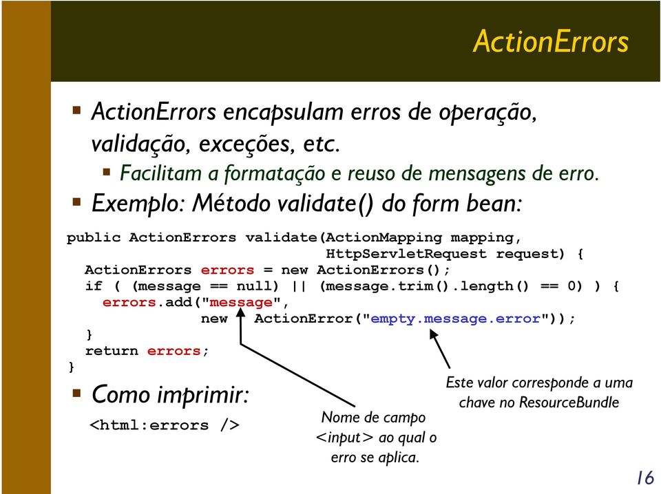= new ActionErrors(); if ( (message == null) (message.trim().length() == 0) ) { } errors.add("message", new ActionError("empty.message.error")); } return errors; Como imprimir: <html:errors /> Nome de campo <input> ao qual o erro se aplica.