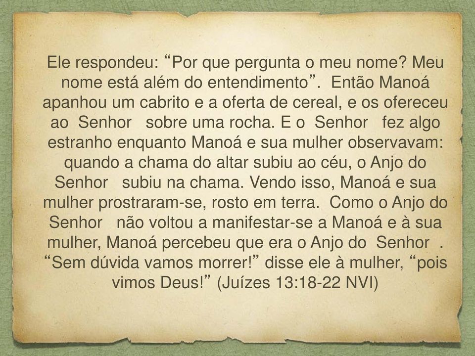 E o Senhor fez algo estranho enquanto Manoá e sua mulher observavam: quando a chama do altar subiu ao céu, o Anjo do Senhor subiu na chama.