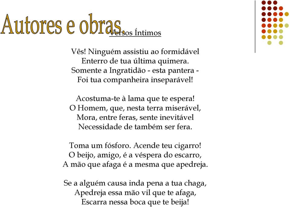 O Homem, que, nesta terra miserável, Mora, entre feras, sente inevitável Necessidade de também ser fera. Toma um fósforo.