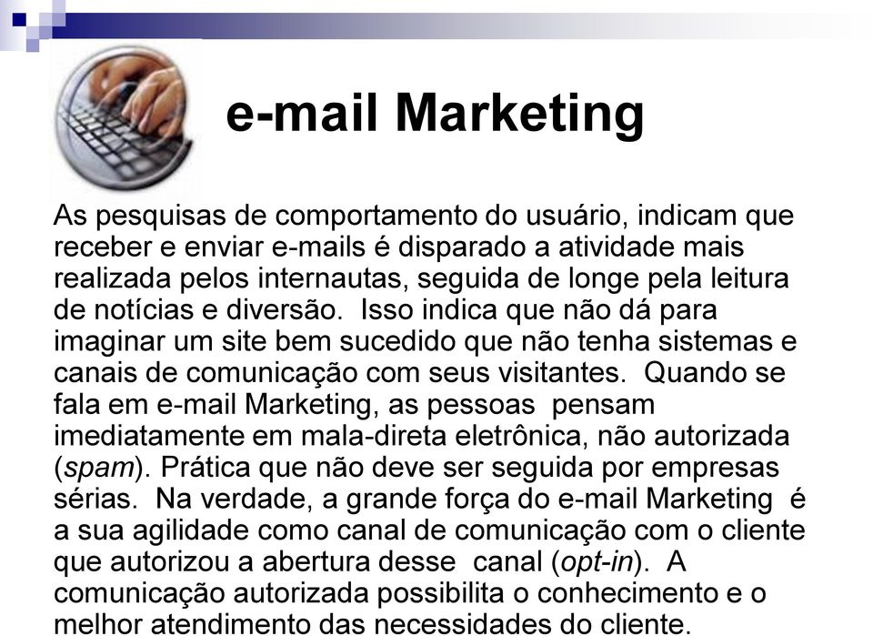 Quando se fala em e-mail Marketing, as pessoas pensam imediatamente em mala-direta eletrônica, não autorizada (spam). Prática que não deve ser seguida por empresas sérias.