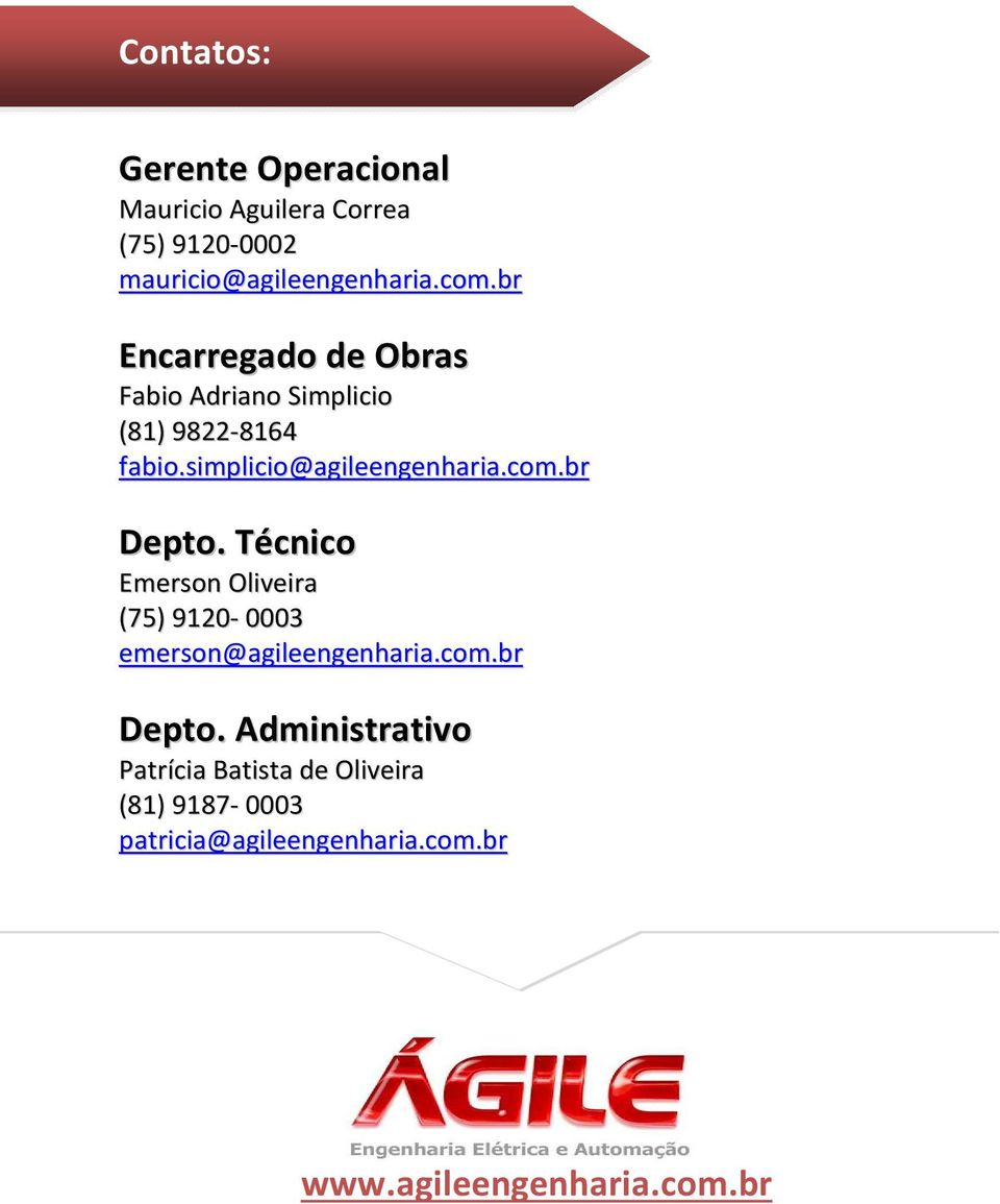 br Depto. Técnico Emerson Oliveira (75) 9120-0003 emerson@agileengenharia.com.br Depto. Administrativo Patrícia Batista de Oliveira (81) 9187-0003 patricia@agileengenharia.