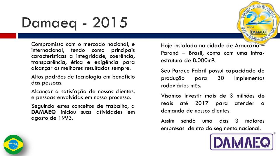 Seguindo estes conceitos de trabalho, a DAMAEQ iniciou suas atividades em agosto de 1993. Hoje instalada na cidade de Araucária Paraná Brasil, conta com uma infraestrutura de 8.000m².