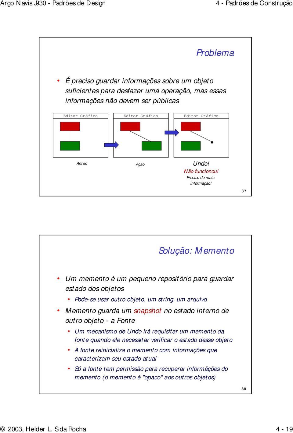 37 Solução: Memento Um memento é um pequeno repositório para guardar estado dos objetos Pode-se usar outro objeto, um string, um arquivo Memento guarda um snapshot no estado interno de outro