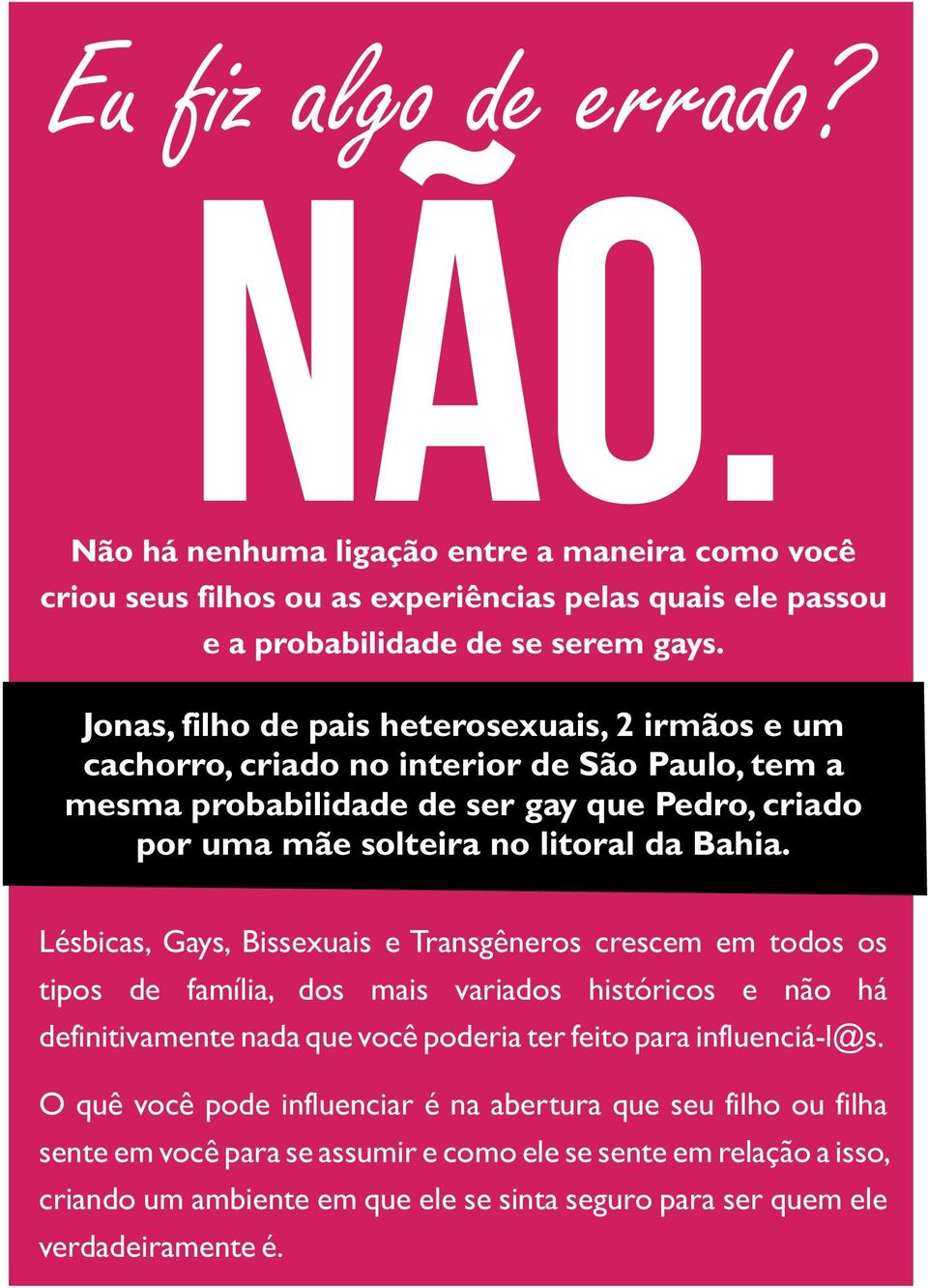 Lésbicas, Gays, Bissexuais e Transgêneros crescem em todos os tipos de família, dos mais variados históricos e não há definitivamente nada que você poderia ter feito para influenciá-l@s.