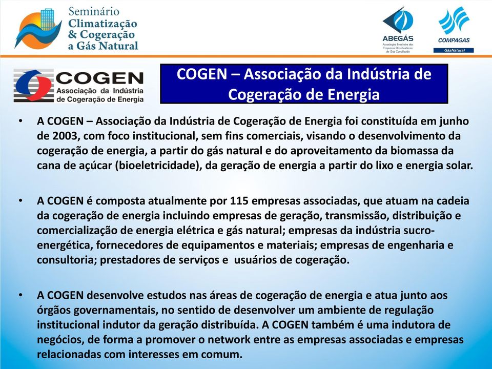 A COGEN é composta atualmente por 115 empresas associadas, que atuam na cadeia da cogeração de energia incluindo empresas de geração, transmissão, distribuição e comercialização de energia elétrica e