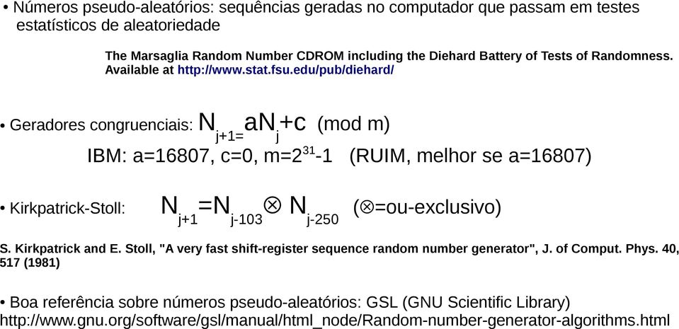 edu/pub/diehard/ Geradores congruenciais: N j+1= anj+c (mod m) IBM: a=16807, c=0, m=31-1 (RUIM, melhor se a=16807) Kirkpatrick-Stoll: Nj+1=Nj-103 Nj-50 ( =ou-exclusivo) S.