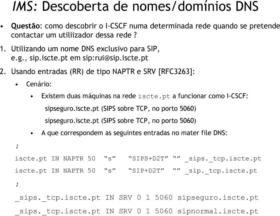 Usando entradas (RR) de tipo NAPTR e SRV [RFC3263]: Cenário: ; Existem duas máquinas na rede iscte.pt a funcionar como I-CSCF: sipseguro.iscte.pt (SIPS sobre TCP, no porto 5060) sipseguro.