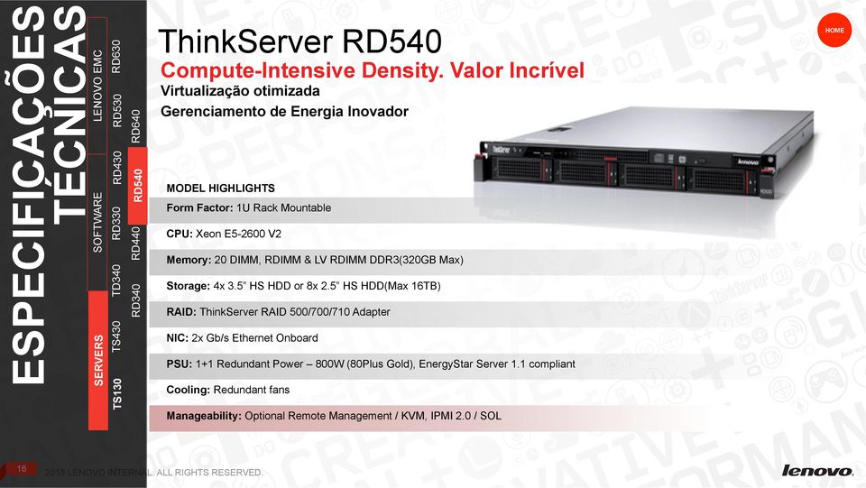 Storage: 4x 3.5 HS HDD or 8x 2.5 HS HDD(Max 16TB) RAID: ThinkServer RAID 500/700/710 Adapter NIC: 2x Gb/s Ethernet Onboard PSU: 1+1 Redundant Power 800W (80Plus Gold), EnergyStar Server 1.