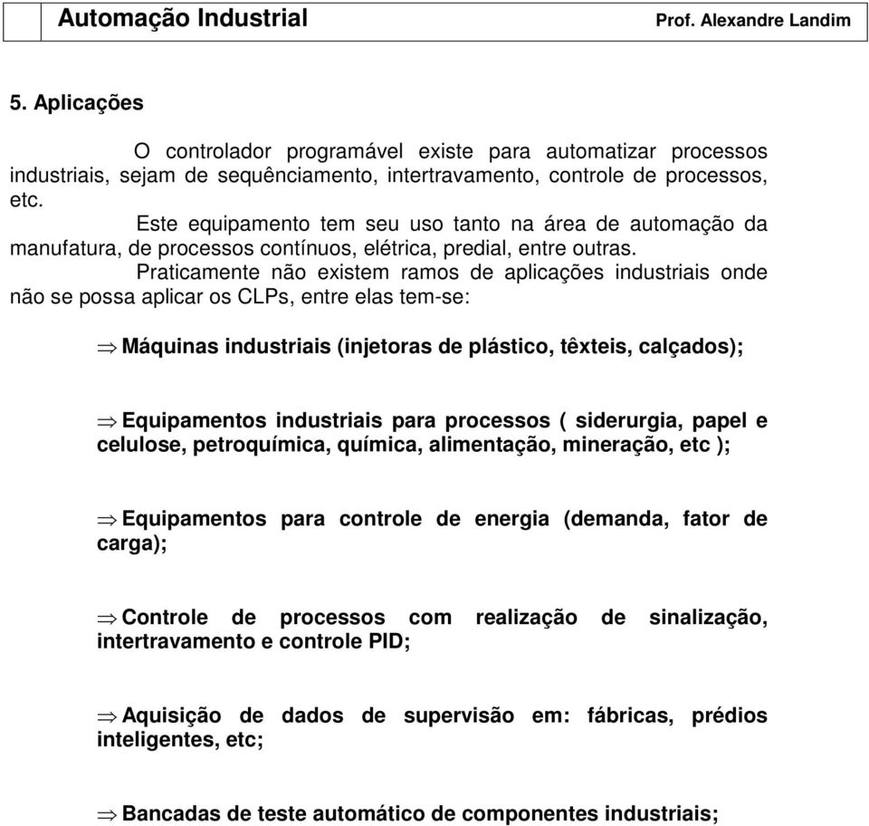 Praticamente não existem ramos de aplicações industriais onde não se possa aplicar os CLPs, entre elas tem-se: Máquinas industriais (injetoras de plástico, têxteis, calçados); Equipamentos