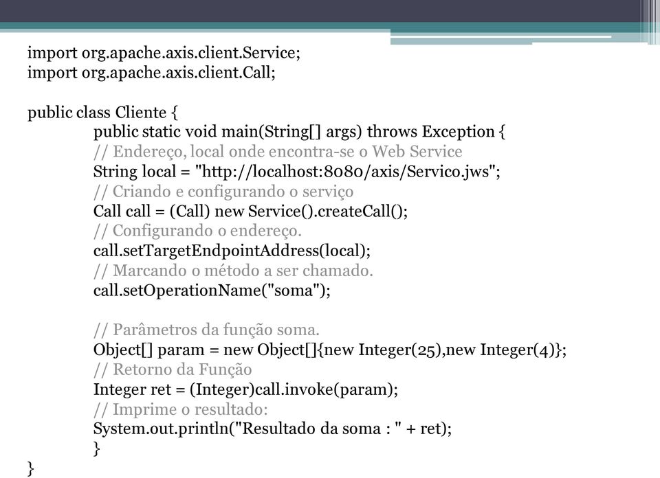 "http://localhost:8080/axis/servico.jws"; // Criando e configurando o serviço Call call = (Call) new Service().createCall(); // Configurando o endereço. call.settargetendpointaddress(local); // Marcando o método a ser chamado.