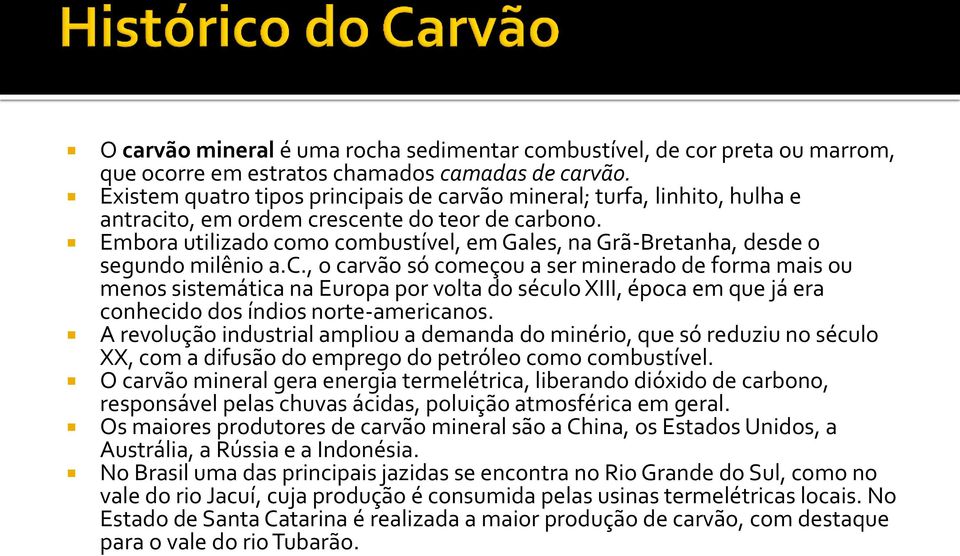 Embora utilizado como combustível, em Gales, na Grã-Bretanha, desde o segundo milênio a.c., o carvão só começou a ser minerado de forma mais ou menos sistemática na Europa por volta do século XIII, época em que já era conhecido dos índios norte-americanos.