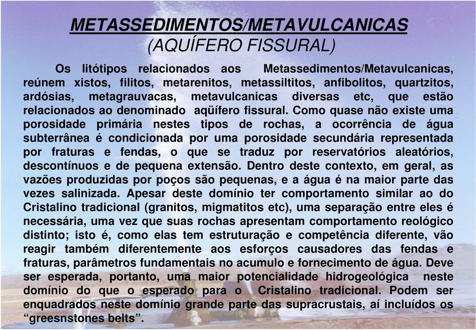 Como quase não existe uma porosidade primária nestes tipos de rochas, a ocorrência de água subterrânea é condicionada por uma porosidade secundária representada por fraturas e fendas, o que se traduz