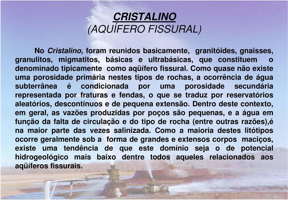 Como quase não existe uma porosidade primária nestes tipos de rochas, a ocorrência de água subterrânea é condicionada por uma porosidade secundária representada por fraturas e fendas, o que se traduz