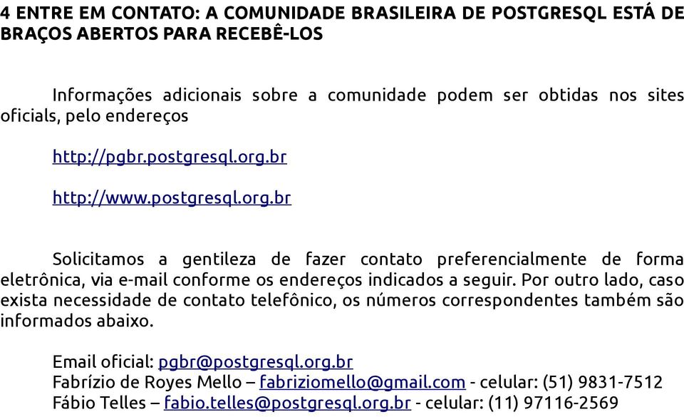 br http://www.postgresql.org.br Solicitamos a gentileza de fazer contato preferencialmente de forma eletrônica, via e-mail conforme os endereços indicados a seguir.