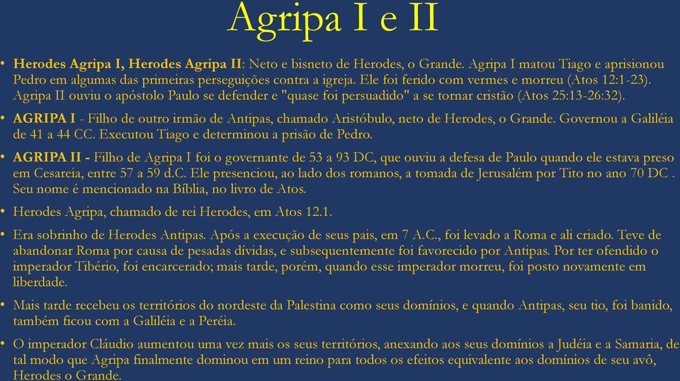 AGRIPA I - Filho de outro irmão de Antipas, chamado Aristóbulo, neto de Herodes, o Grande. Governou a Galiléia de 41 a 44 CC. Executou Tiago e determinou a prisão de Pedro.