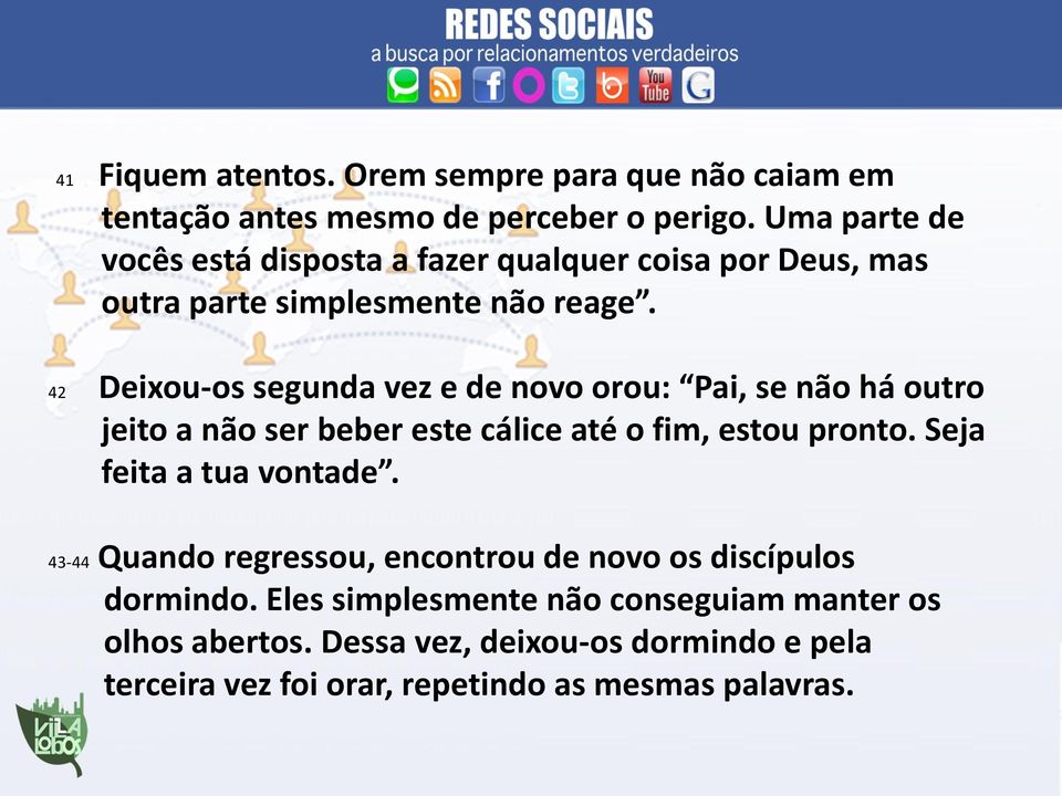 42 Deixou-os segunda vez e de novo orou: Pai, se não há outro jeito a não ser beber este cálice até o fim, estou pronto.