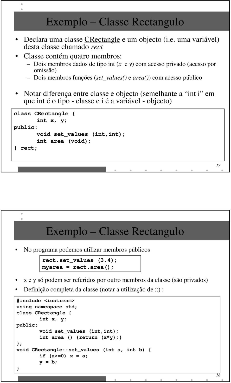 objecto) class CRectangle { int x, y; void set_values (int,int); int area (void); rect; 17 Exemplo Classe Rectangulo No programa podemos utilizar membros públicos rect.set_values (3,4); myarea = rect.