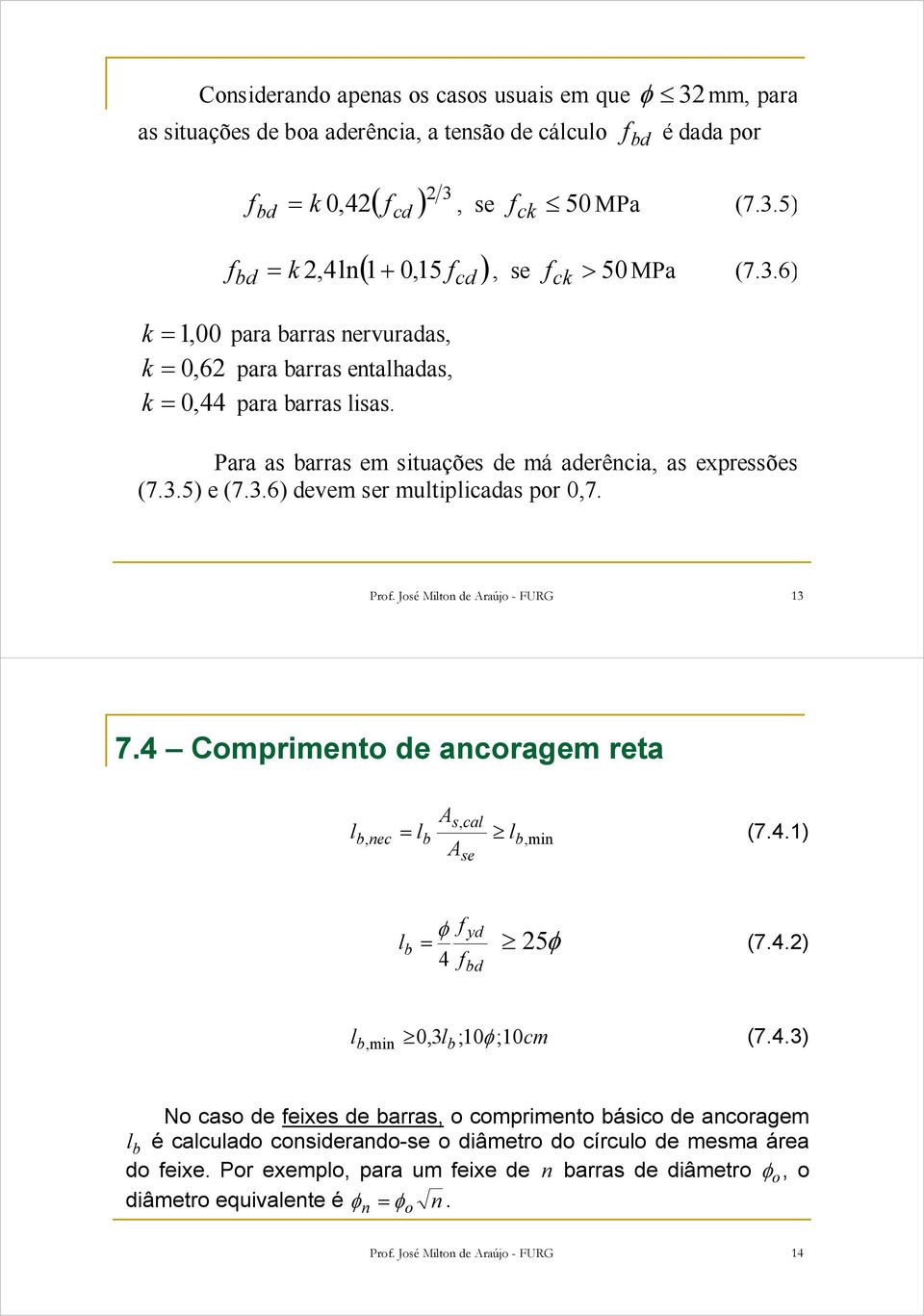ck ck Prof. José Miton de Araújo - FURG 13 7.4 Comprimento de ancoragem reta A = (7.4.1) s, ca b, nec b b,min Ase b φ f yd = 25φ (7.4.2) 4 f bd b, min 0,3b ;10φ ; 10cm (7.4.3) No caso de feixes de barras, o comprimento básico de ancoragem b é cacuado considerando-se o diâmetro do círcuo de mesma área do feixe.