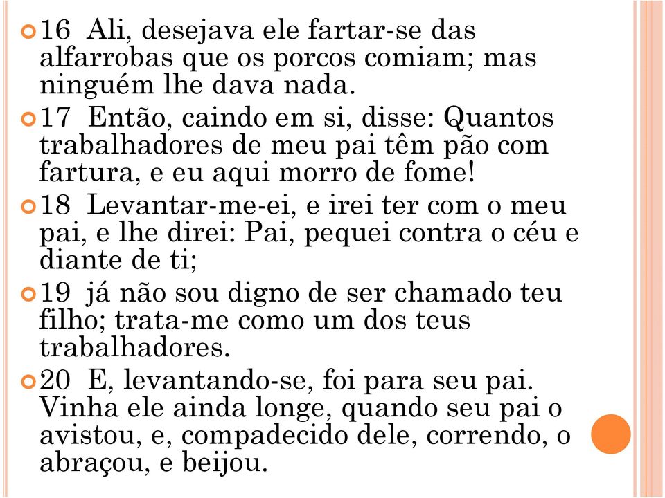 18 Levantar-me-ei, e irei ter com o meu pai, e lhe direi: Pai, pequei contra o céu e diante de ti; 19 já não sou digno de ser