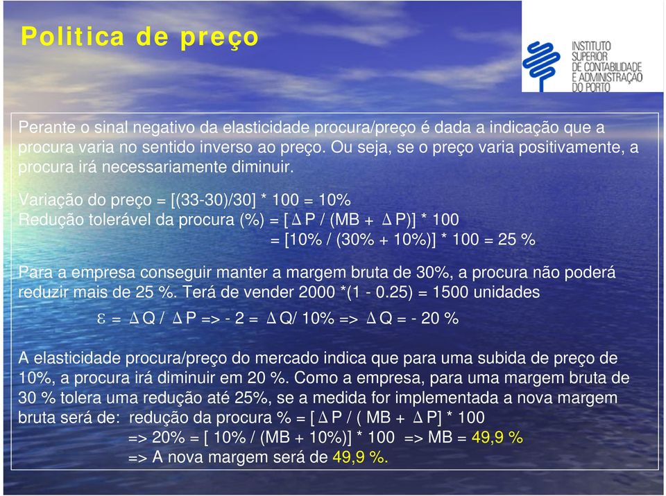 Variação do preço = [(33-30)/30] * 100 = 10% Redução tolerável da procura (%) = [ΔP / (MB + ΔP)] * 100 = [10% / (30% + 10%)] * 100 = 25 % Para a empresa conseguir manter a margem bruta de 30%, a