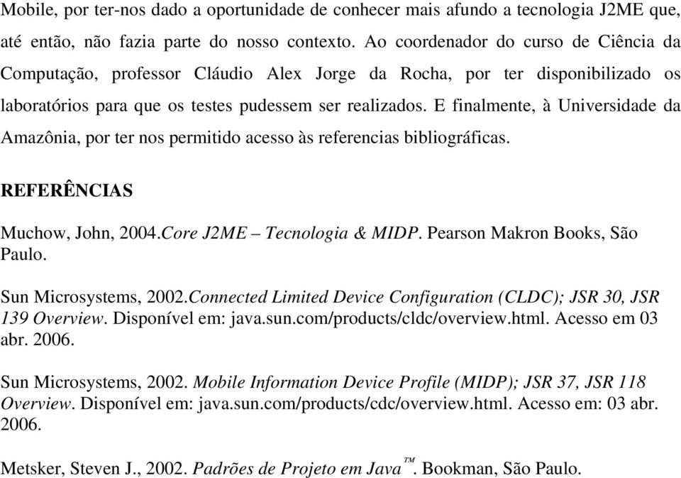 E finalmente, à Universidade da Amazônia, por ter nos permitido acesso às referencias bibliográficas. REFERÊNCIAS Muchow, John, 2004.Core J2ME Tecnologia & MIDP. Pearson Makron Books, São Paulo.