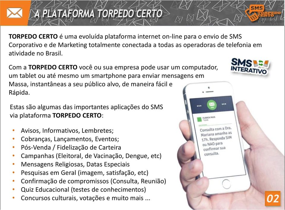 Estas são algumas das importantes aplicações do SMS via plataforma TORPEDO CERTO: Avisos, Informativos, Lembretes; Cobranças, Lançamentos, Eventos; Pós-Venda / Fidelização de Carteira Campanhas