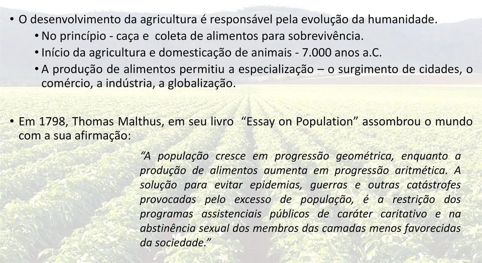 Em 1798, Thomas Malthus, em seu livro Essay on Population assombrou o mundo com a sua afirmação: A população cresce em progressão geométrica, enquanto a produção de alimentos aumenta em
