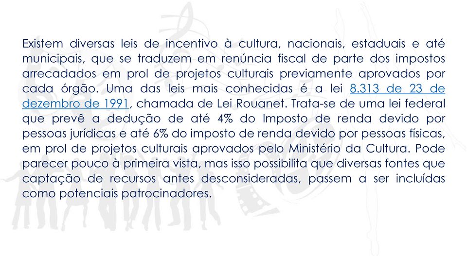 Trata-se de uma lei federal que prevê a dedução de até 4% do Imposto de renda devido por pessoas jurídicas e até 6% do imposto de renda devido por pessoas físicas, em prol de