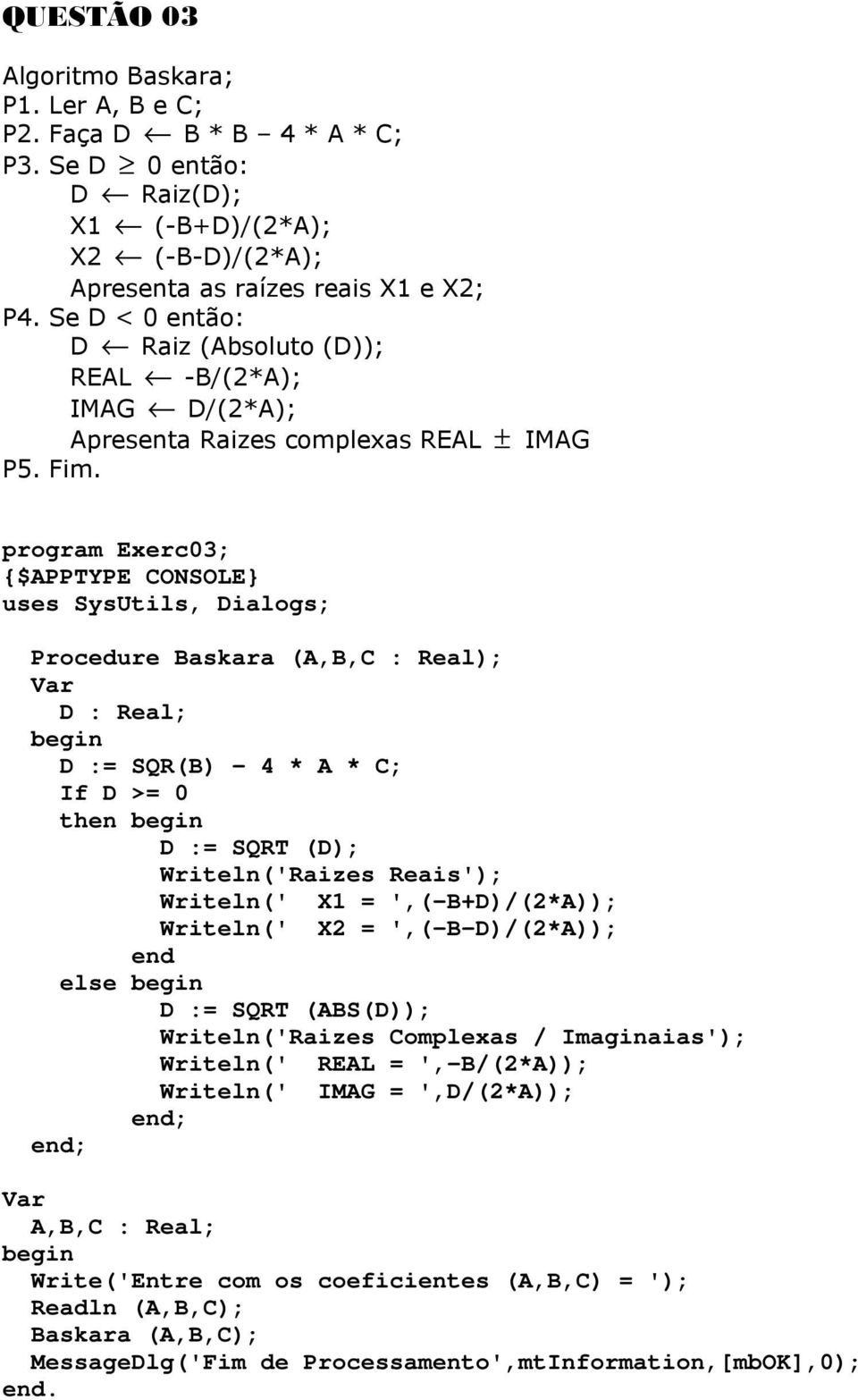 program Exerc03; uses SysUtils, Dialogs; Procedure Baskara (A,B,C : Real); D : Real; D := SQR(B) - 4 * A * C; If D >= 0 then D := SQRT (D); Writeln('Raizes Reais'); Writeln(' X1 = ',(-B+D)/(2*A));