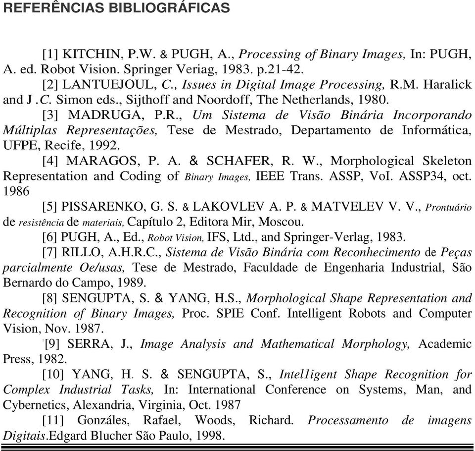 [4] MARAGOS, P. A. & SCHAFER, R. W., Morphological Skeleton Representation and Coding of Binary Images, IEEE Trans. ASSP, VoI. ASSP34, oct. 1986 [5] PISSARENKO, G. S. & LAKOVLEV A. P. & MATVELEV V. V., Prontuário de resistência de materiais, Capítulo 2, Editora Mir, Moscou.