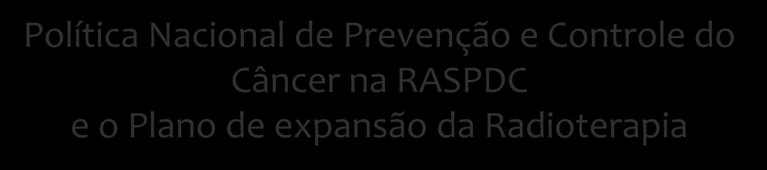 Política Nacional de Prevenção e Controle do Câncer na RASPDC e o Plano de expansão da Radioterapia Workshop para soluções em