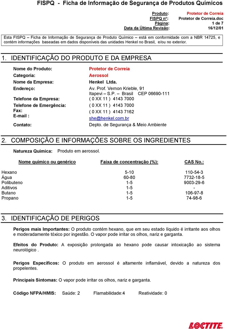 ODUTO E DA EMPRESA Nome do Produto: Protetor de Correia Categoria: Aerossol Nome da Empresa: Henkel Ltda. Endereço: Av. Prof. Vernon Krieble, 91 Itapevi S.P. Brasil CEP 06690111 Telefone da Empresa: ( 0 XX 11 ) 4143 7000 Telefone de Emergência: Fax: Email : Contato: ( 0 XX 11 ) 4143 7000 ( 0 XX 11 ) 4143 7162 she@henkel.