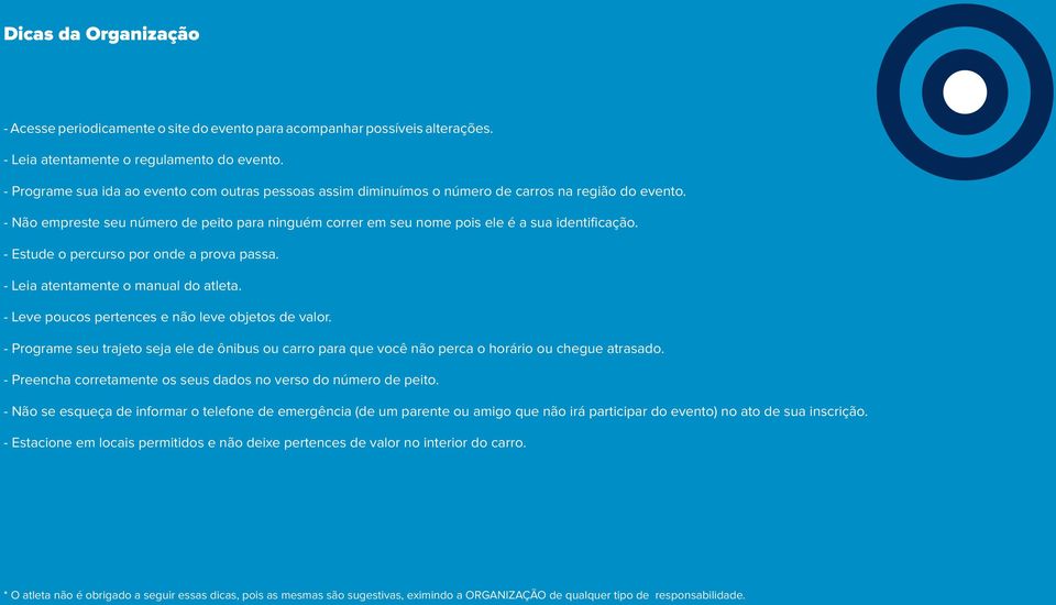 - Não empreste seu número de peito para ninguém correr em seu nome pois ele é a sua identificação. - Estude o percurso por onde a prova passa. - Leia atentamente o manual do atleta.