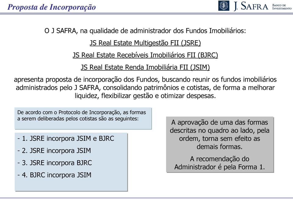 liquidez, flexibilizar gestão e otimizar despesas. De acordo com o Protocolo de Incorporação, as formas a serem deliberadas pelos cotistas são as seguintes: - 1. JSRE incorpora JSIM e BJRC - 2.